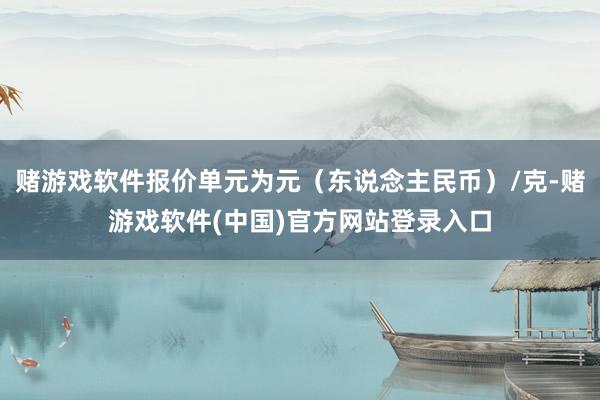 赌游戏软件报价单元为元（东说念主民币）/克-赌游戏软件(中国)官方网站登录入口