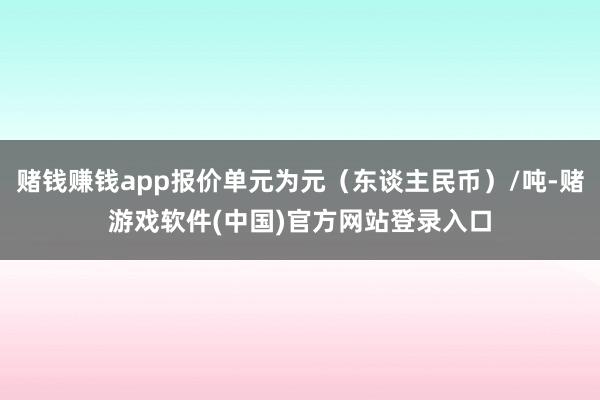 赌钱赚钱app报价单元为元（东谈主民币）/吨-赌游戏软件(中国)官方网站登录入口