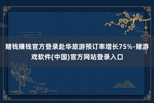 赌钱赚钱官方登录赴华旅游预订率增长75%-赌游戏软件(中国)官方网站登录入口