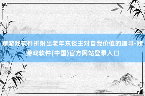 赌游戏软件折射出老年东谈主对自我价值的追寻-赌游戏软件(中国)官方网站登录入口