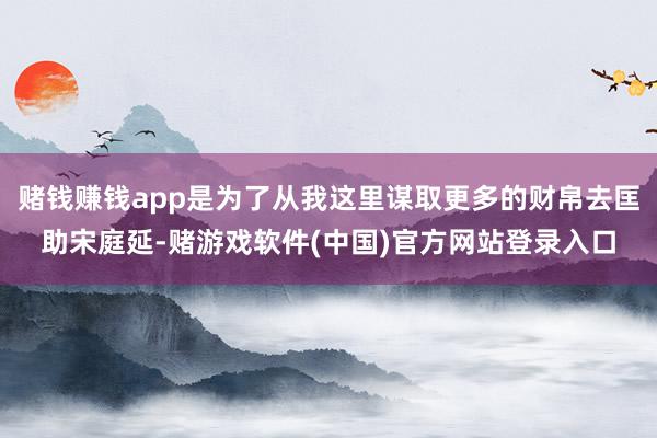 赌钱赚钱app是为了从我这里谋取更多的财帛去匡助宋庭延-赌游戏软件(中国)官方网站登录入口