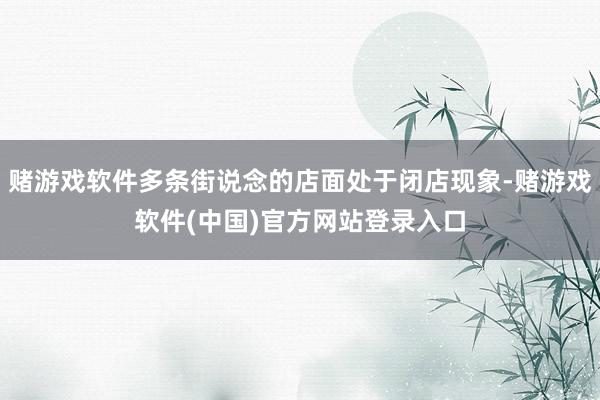 赌游戏软件多条街说念的店面处于闭店现象-赌游戏软件(中国)官方网站登录入口