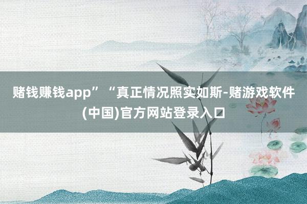 赌钱赚钱app” “真正情况照实如斯-赌游戏软件(中国)官方网站登录入口