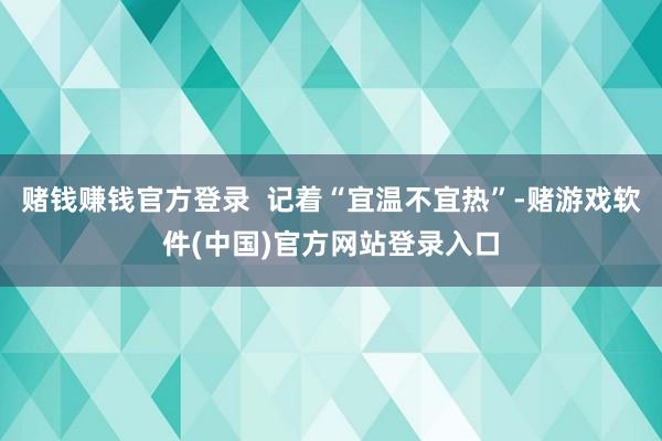 赌钱赚钱官方登录  记着“宜温不宜热”-赌游戏软件(中国)官方网站登录入口