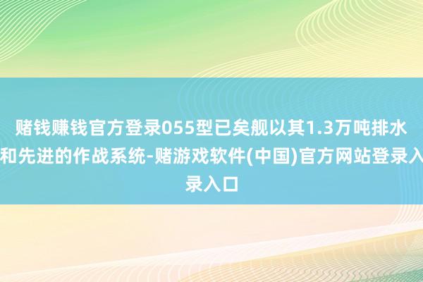 赌钱赚钱官方登录055型已矣舰以其1.3万吨排水量和先进的作战系统-赌游戏软件(中国)官方网站登录入口