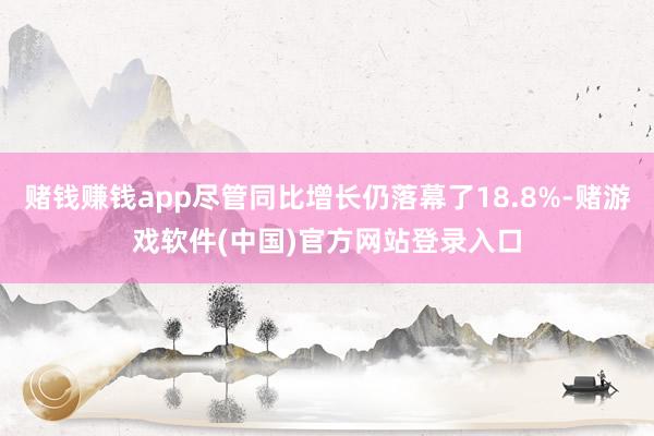 赌钱赚钱app尽管同比增长仍落幕了18.8%-赌游戏软件(中国)官方网站登录入口