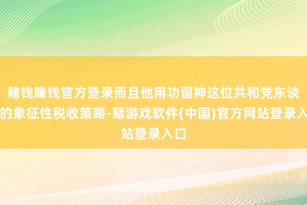 赌钱赚钱官方登录而且他用功留神这位共和党东谈主的象征性税收策略-赌游戏软件(中国)官方网站登录入口