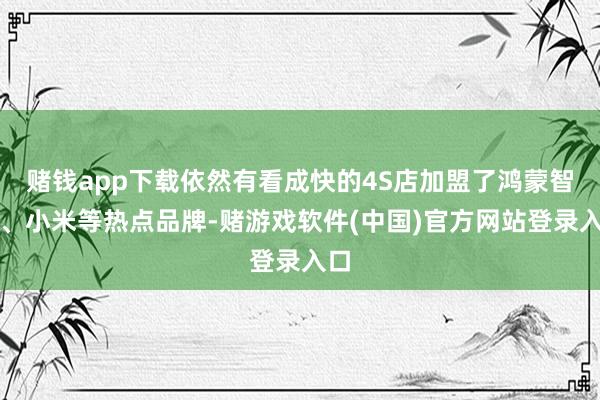 赌钱app下载依然有看成快的4S店加盟了鸿蒙智行、小米等热点品牌-赌游戏软件(中国)官方网站登录入口