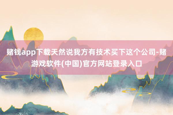 赌钱app下载天然说我方有技术买下这个公司-赌游戏软件(中国)官方网站登录入口