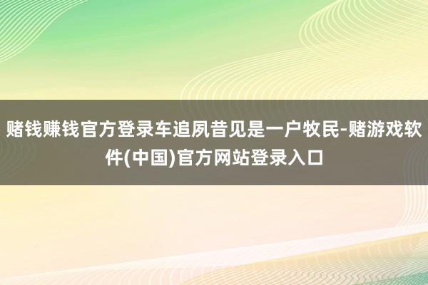 赌钱赚钱官方登录车追夙昔见是一户牧民-赌游戏软件(中国)官方网站登录入口