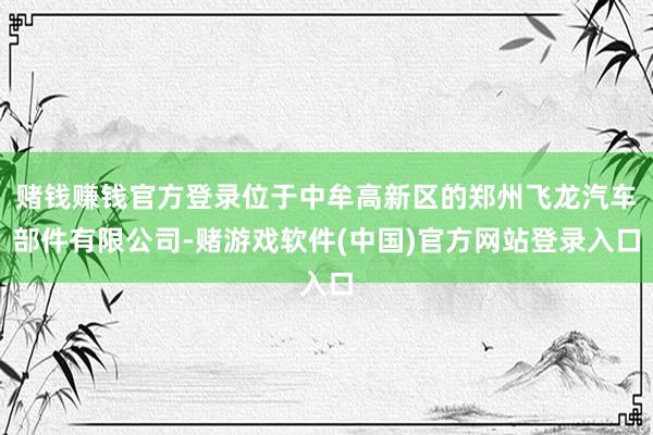 赌钱赚钱官方登录位于中牟高新区的郑州飞龙汽车部件有限公司-赌游戏软件(中国)官方网站登录入口