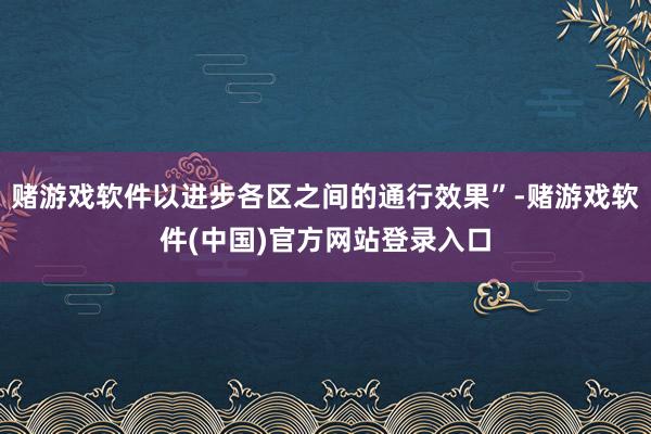 赌游戏软件以进步各区之间的通行效果”-赌游戏软件(中国)官方网站登录入口