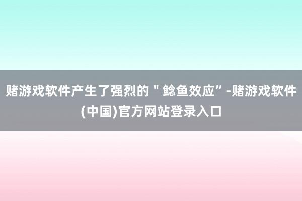 赌游戏软件产生了强烈的＂鲶鱼效应”-赌游戏软件(中国)官方网站登录入口