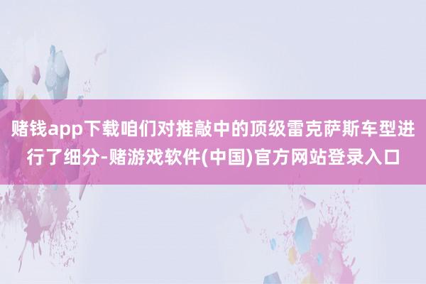 赌钱app下载咱们对推敲中的顶级雷克萨斯车型进行了细分-赌游戏软件(中国)官方网站登录入口