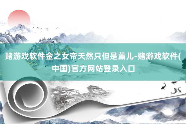 赌游戏软件金之女帝天然只但是薰儿-赌游戏软件(中国)官方网站登录入口