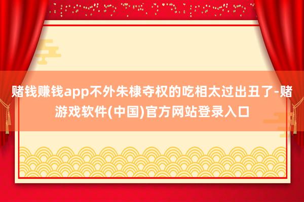 赌钱赚钱app不外朱棣夺权的吃相太过出丑了-赌游戏软件(中国)官方网站登录入口