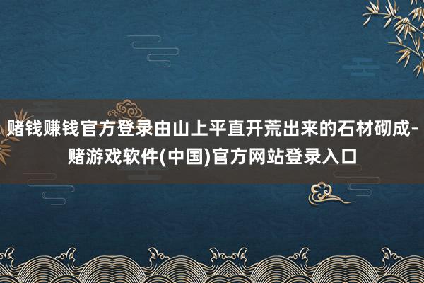 赌钱赚钱官方登录由山上平直开荒出来的石材砌成-赌游戏软件(中国)官方网站登录入口