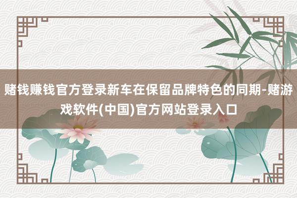 赌钱赚钱官方登录新车在保留品牌特色的同期-赌游戏软件(中国)官方网站登录入口