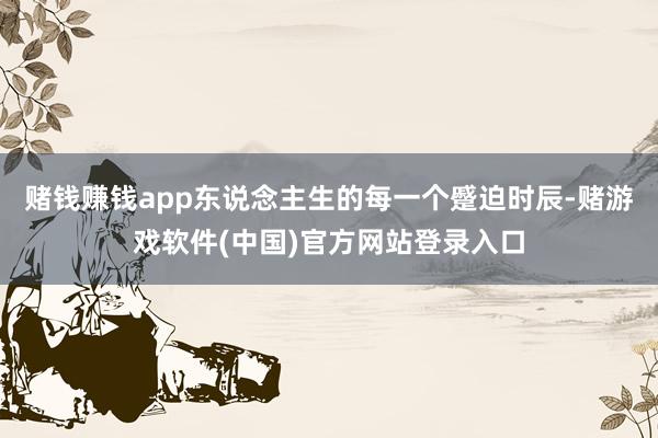 赌钱赚钱app东说念主生的每一个蹙迫时辰-赌游戏软件(中国)官方网站登录入口