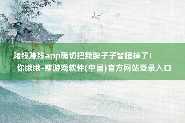 赌钱赚钱app确切把我眸子子皆瞪掉了！        你瞅瞅-赌游戏软件(中国)官方网站登录入口