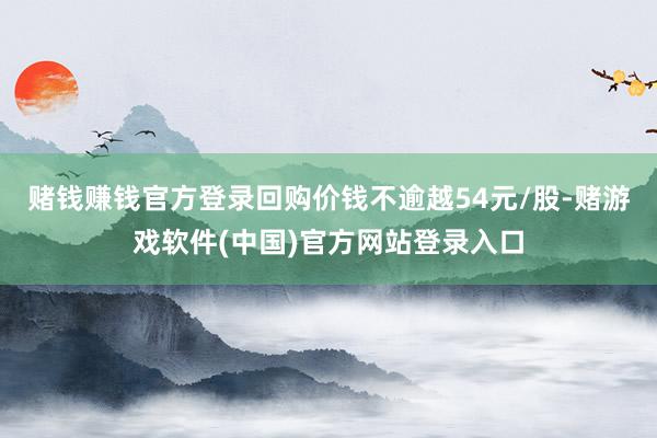 赌钱赚钱官方登录回购价钱不逾越54元/股-赌游戏软件(中国)官方网站登录入口