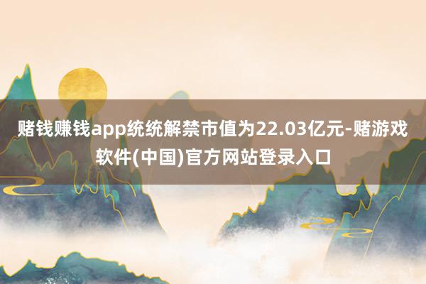 赌钱赚钱app统统解禁市值为22.03亿元-赌游戏软件(中国)官方网站登录入口