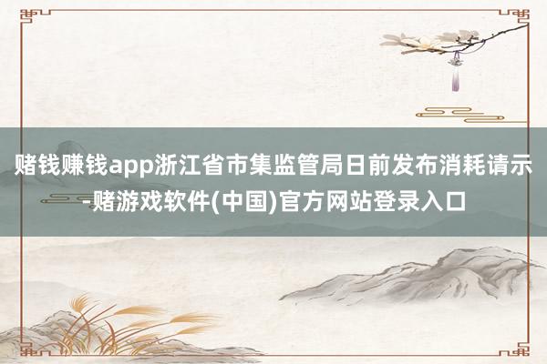 赌钱赚钱app浙江省市集监管局日前发布消耗请示-赌游戏软件(中国)官方网站登录入口