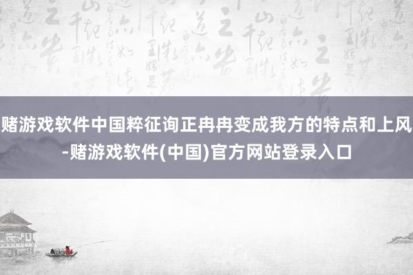 赌游戏软件中国粹征询正冉冉变成我方的特点和上风-赌游戏软件(中国)官方网站登录入口