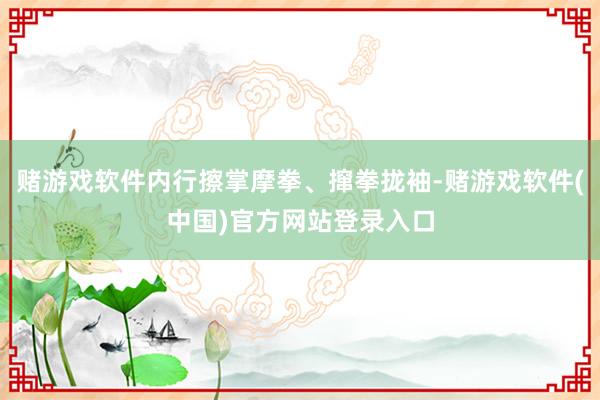 赌游戏软件内行擦掌摩拳、撺拳拢袖-赌游戏软件(中国)官方网站登录入口