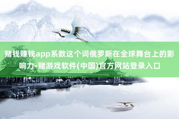 赌钱赚钱app系数这个词俄罗斯在全球舞台上的影响力-赌游戏软件(中国)官方网站登录入口