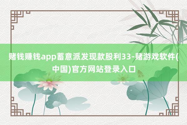 赌钱赚钱app蓄意派发现款股利33-赌游戏软件(中国)官方网站登录入口