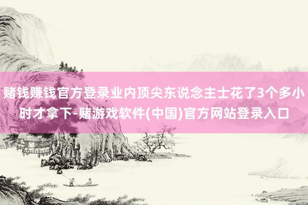 赌钱赚钱官方登录业内顶尖东说念主士花了3个多小时才拿下-赌游戏软件(中国)官方网站登录入口