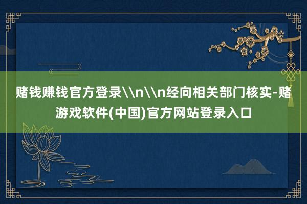 赌钱赚钱官方登录\n\n经向相关部门核实-赌游戏软件(中国)官方网站登录入口