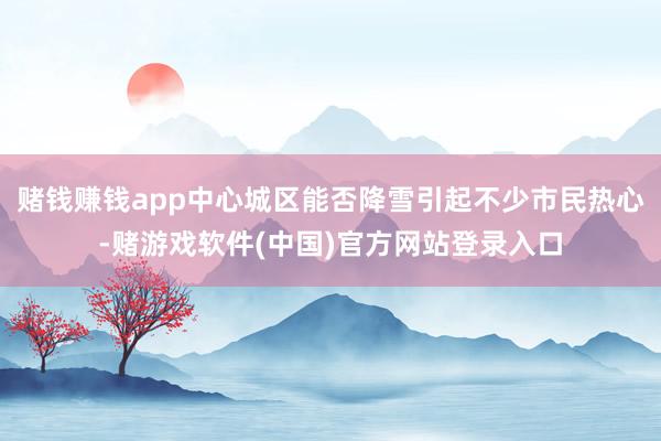 赌钱赚钱app中心城区能否降雪引起不少市民热心-赌游戏软件(中国)官方网站登录入口