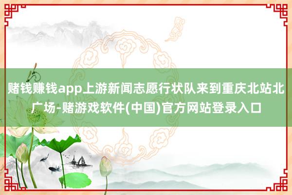 赌钱赚钱app上游新闻志愿行状队来到重庆北站北广场-赌游戏软件(中国)官方网站登录入口