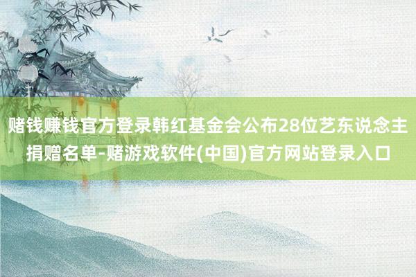 赌钱赚钱官方登录韩红基金会公布28位艺东说念主捐赠名单-赌游戏软件(中国)官方网站登录入口