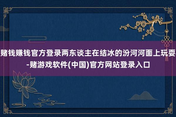 赌钱赚钱官方登录两东谈主在结冰的汾河河面上玩耍-赌游戏软件(中国)官方网站登录入口