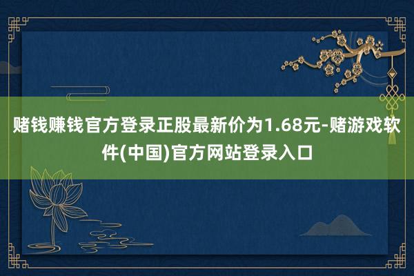 赌钱赚钱官方登录正股最新价为1.68元-赌游戏软件(中国)官方网站登录入口