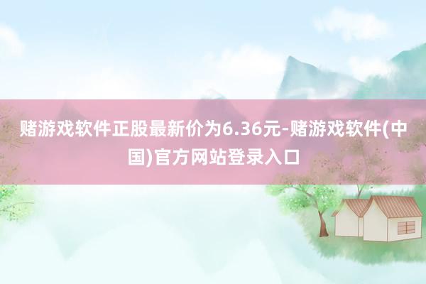 赌游戏软件正股最新价为6.36元-赌游戏软件(中国)官方网站登录入口