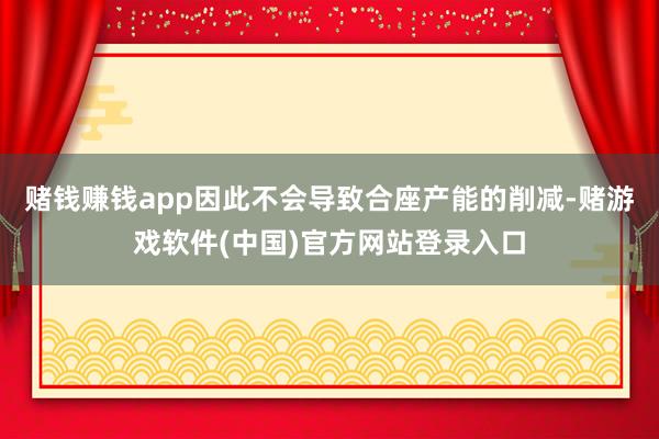 赌钱赚钱app因此不会导致合座产能的削减-赌游戏软件(中国)官方网站登录入口