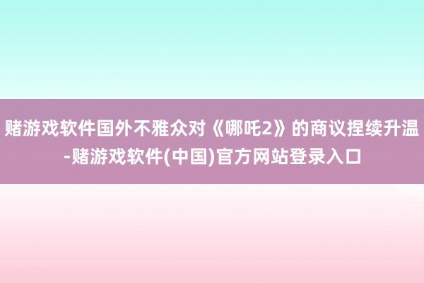 赌游戏软件国外不雅众对《哪吒2》的商议捏续升温-赌游戏软件(中国)官方网站登录入口