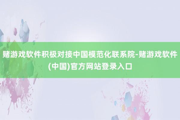 赌游戏软件积极对接中国模范化联系院-赌游戏软件(中国)官方网站登录入口