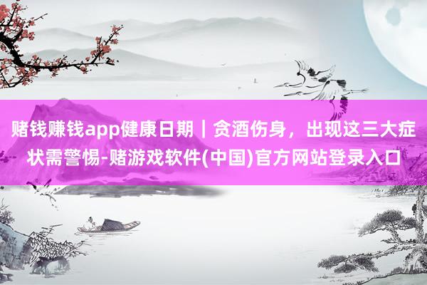 赌钱赚钱app健康日期｜贪酒伤身，出现这三大症状需警惕-赌游戏软件(中国)官方网站登录入口