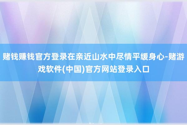 赌钱赚钱官方登录在亲近山水中尽情平缓身心-赌游戏软件(中国)官方网站登录入口