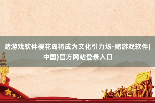 赌游戏软件樱花岛将成为文化引力场-赌游戏软件(中国)官方网站登录入口