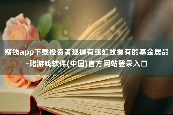 赌钱app下载投资者现握有或如故握有的基金居品-赌游戏软件(中国)官方网站登录入口