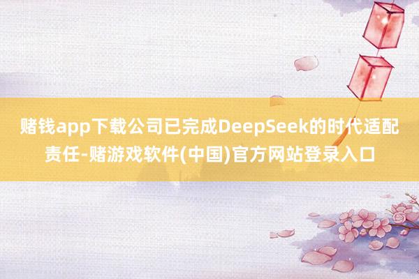赌钱app下载公司已完成DeepSeek的时代适配责任-赌游戏软件(中国)官方网站登录入口