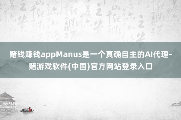 赌钱赚钱appManus是一个真确自主的AI代理-赌游戏软件(中国)官方网站登录入口