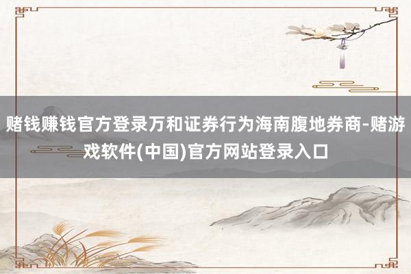 赌钱赚钱官方登录万和证券行为海南腹地券商-赌游戏软件(中国)官方网站登录入口